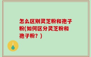 怎么区别灵芝粉和孢子粉(如何区分灵芝粉和孢子粉？)