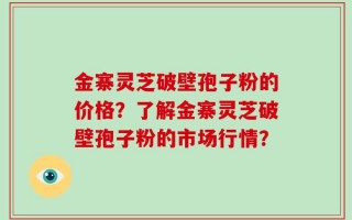 金寨灵芝破壁孢子粉的价格？了解金寨灵芝破壁孢子粉的市场行情？