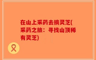 在山上采药去摘灵芝(采药之旅：寻找山顶稀有灵芝)
