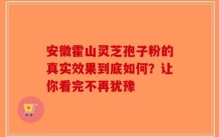 安徽霍山灵芝孢子粉的真实效果到底如何？让你看完不再犹豫