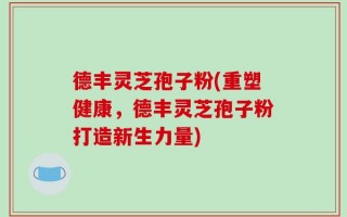 德丰灵芝孢子粉(重塑健康，德丰灵芝孢子粉打造新生力量)