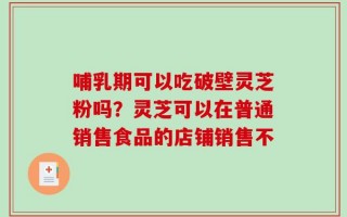 哺乳期可以吃破壁灵芝粉吗？灵芝可以在普通销售食品的店铺销售不