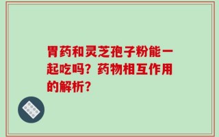 胃药和灵芝孢子粉能一起吃吗？药物相互作用的解析？