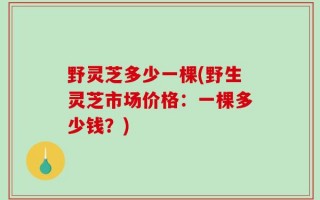 野灵芝多少一棵(野生灵芝市场价格：一棵多少钱？)
