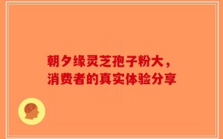 朝夕缘灵芝孢子粉大，消费者的真实体验分享