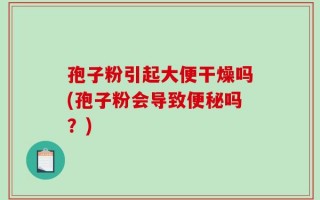 孢子粉引起大便干燥吗(孢子粉会导致便秘吗？)