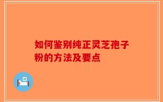 如何鉴别纯正灵芝孢子粉的方法及要点