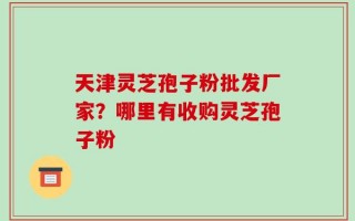 天津灵芝孢子粉批发厂家？哪里有收购灵芝孢子粉