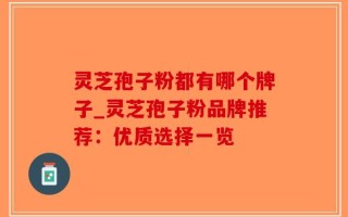 灵芝孢子粉都有哪个牌子_灵芝孢子粉品牌推荐：优质选择一览