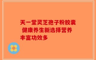天一堂灵芝孢子粉胶囊 健康养生新选择营养丰富功效多