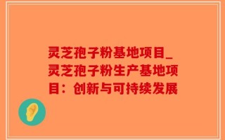 灵芝孢子粉基地项目_灵芝孢子粉生产基地项目：创新与可持续发展