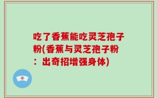 吃了香蕉能吃灵芝孢子粉(香蕉与灵芝孢子粉：出奇招增强身体)