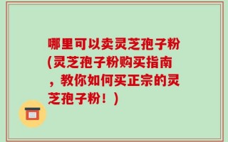 哪里可以卖灵芝孢子粉(灵芝孢子粉购买指南，教你如何买正宗的灵芝孢子粉！)