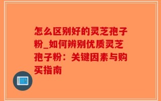 怎么区别好的灵芝孢子粉_如何辨别优质灵芝孢子粉：关键因素与购买指南