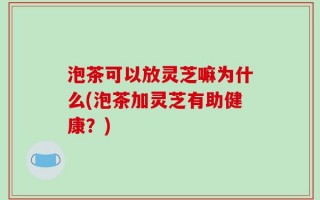 泡茶可以放灵芝嘛为什么(泡茶加灵芝有助健康？)