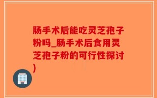 肠手术后能吃灵芝孢子粉吗_肠手术后食用灵芝孢子粉的可行性探讨)