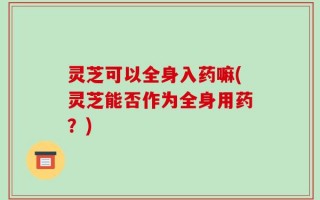 灵芝可以全身入药嘛(灵芝能否作为全身用药？)