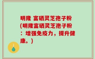 明隆 富硒灵芝孢子粉(明隆富硒灵芝孢子粉：增强免疫力，提升健康。)
