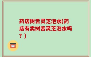 药店树舌灵芝泡水(药店有卖树舌灵芝泡水吗？)