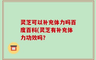 灵芝可以补充体力吗百度百科(灵芝有补充体力功效吗？