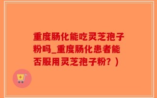 重度肠化能吃灵芝孢子粉吗_重度肠化患者能否服用灵芝孢子粉？)
