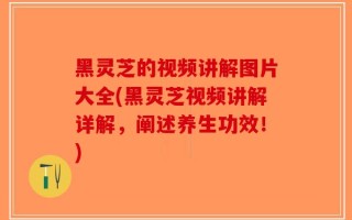 黑灵芝的视频讲解图片大全(黑灵芝视频讲解详解，阐述养生功效！)