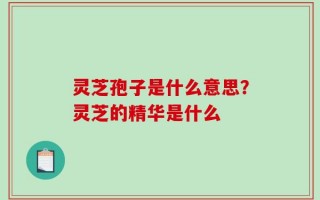 灵芝孢子是什么意思？灵芝的精华是什么