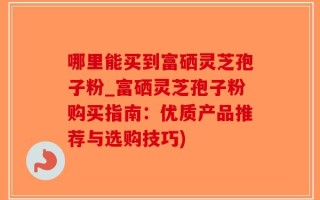 哪里能买到富硒灵芝孢子粉_富硒灵芝孢子粉购买指南：优质产品推荐与选购技巧)