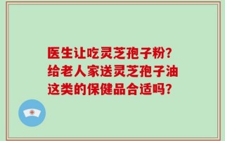医生让吃灵芝孢子粉？给老人家送灵芝孢子油这类的保健品合适吗？