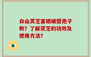 白山灵芝富硒破壁孢子粉？了解灵芝的功效及使用方法？