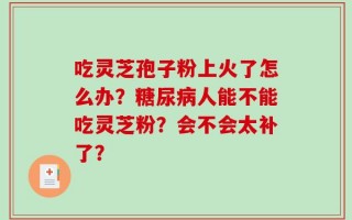吃灵芝孢子粉上火了怎么办？糖尿病人能不能吃灵芝粉？会不会太补了？