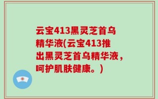 云宝413黑灵芝首乌精华液(云宝413推出黑灵芝首乌精华液，呵护肌肤健康。)