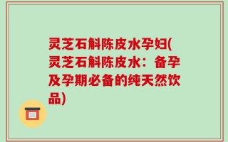 灵芝石斛陈皮水孕妇(灵芝石斛陈皮水：备孕及孕期必备的纯天然饮品)