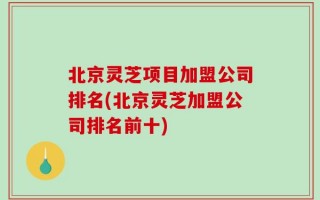北京灵芝项目加盟公司排名(北京灵芝加盟公司排名前十)