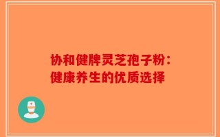 协和健牌灵芝孢子粉：健康养生的优质选择