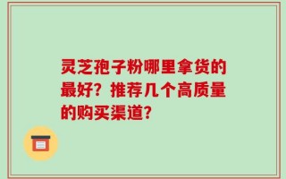灵芝孢子粉哪里拿货的最好？推荐几个高质量的购买渠道？