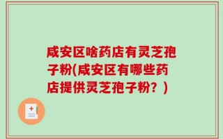 咸安区啥药店有灵芝孢子粉(咸安区有哪些药店提供灵芝孢子粉？)