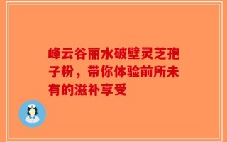 峰云谷丽水破壁灵芝孢子粉，带你体验前所未有的滋补享受