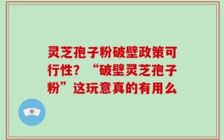 灵芝孢子粉破壁政策可行性？“破壁灵芝孢子粉”这玩意真的有用么