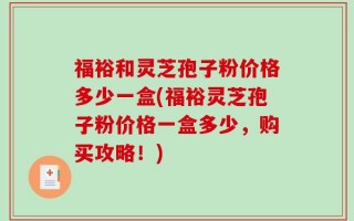 福裕和灵芝孢子粉价格多少一盒(福裕灵芝孢子粉价格一盒多少，购买攻略！)