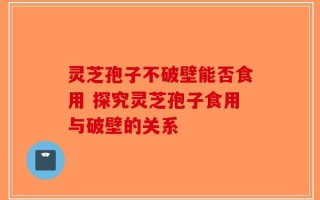 灵芝孢子不破壁能否食用 探究灵芝孢子食用与破壁的关系