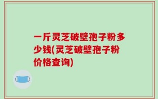 一斤灵芝破壁孢子粉多少钱(灵芝破壁孢子粉价格查询)