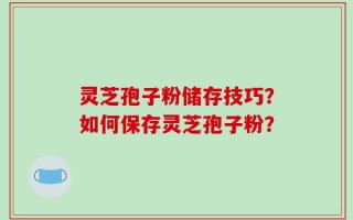 灵芝孢子粉储存技巧？如何保存灵芝孢子粉？