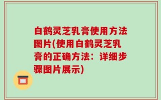 白鹤灵芝乳膏使用方法图片(使用白鹤灵芝乳膏的正确方法：详细步骤图片展示)
