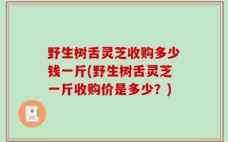 野生树舌灵芝收购多少钱一斤(野生树舌灵芝一斤收购价是多少？)