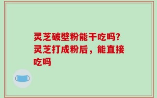 灵芝破壁粉能干吃吗？灵芝打成粉后，能直接吃吗