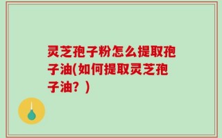 灵芝孢子粉怎么提取孢子油(如何提取灵芝孢子油？)