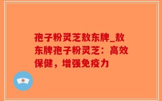孢子粉灵芝敖东牌_敖东牌孢子粉灵芝：高效保健，增强免疫力