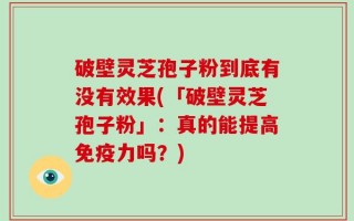 破壁灵芝孢子粉到底有没有效果(「破壁灵芝孢子粉」：真的能提高免疫力吗？)