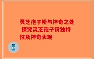 灵芝孢子粉与神奇之处 探究灵芝孢子粉独特性及神奇表现